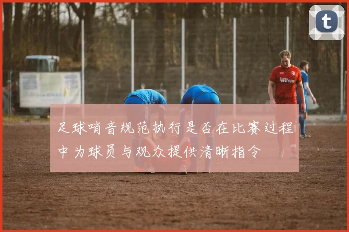 足球哨音规范执行是否在比赛过程中为球员与观众提供清晰指令